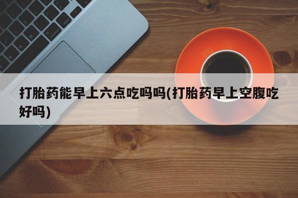 米非司酮片全国药店微信打胎药能早上六点吃吗吗(打胎药早上空腹吃好吗)