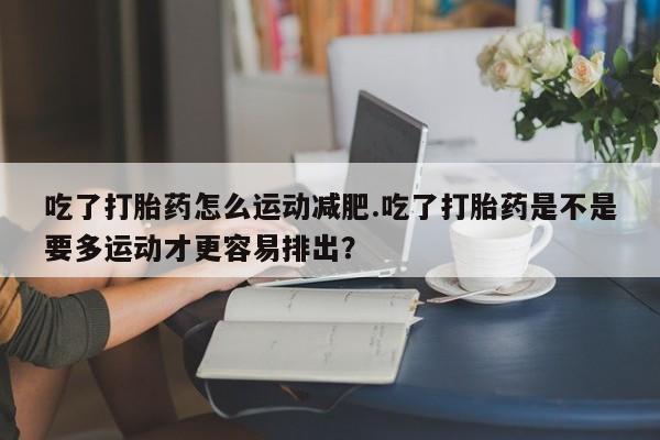 米非司酮片全国药店微信吃了打胎药怎么运动减肥.吃了打胎药是不是要多运动才更容易排出？