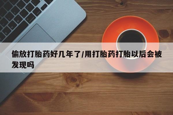米非司酮片全国药店微信偷放打胎药好几年了/用打胎药打胎以后会被发现吗
