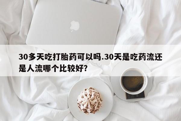 米非司酮片全国药店微信30多天吃打胎药可以吗.30天是吃药流还是人流哪个比较好？
