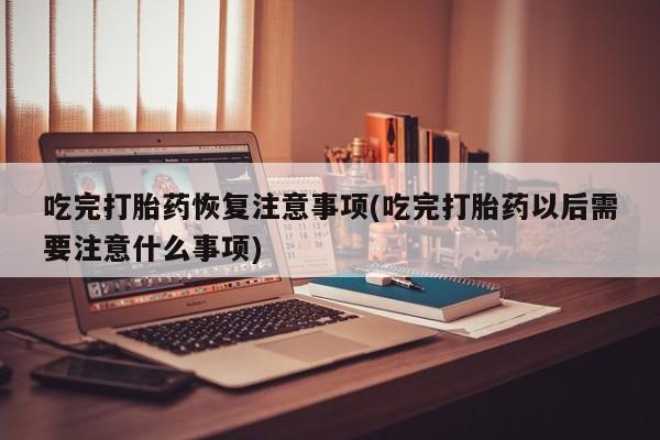 米非司酮片全国药店微信吃完打胎药恢复注意事项(吃完打胎药以后需要注意什么事项)