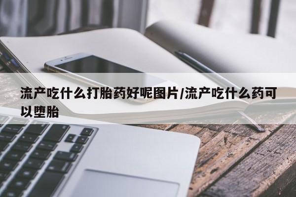 米非司酮片全国药店微信流产吃什么打胎药好呢图片/流产吃什么药可以堕胎