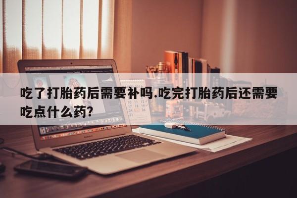 米非司酮片全国药店微信吃了打胎药后需要补吗.吃完打胎药后还需要吃点什么药?