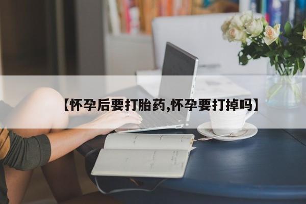 米非司酮片全国药店微信【怀孕后要打胎药,怀孕要打掉吗】