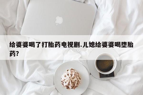米非司酮片全国药店微信给婆婆喝了打胎药电视剧.儿媳给婆婆喝堕胎药？