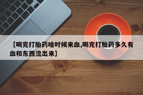 米非司酮片全国药店微信【喝完打胎药啥时候来血,喝完打胎药多久有血和东西流出来】