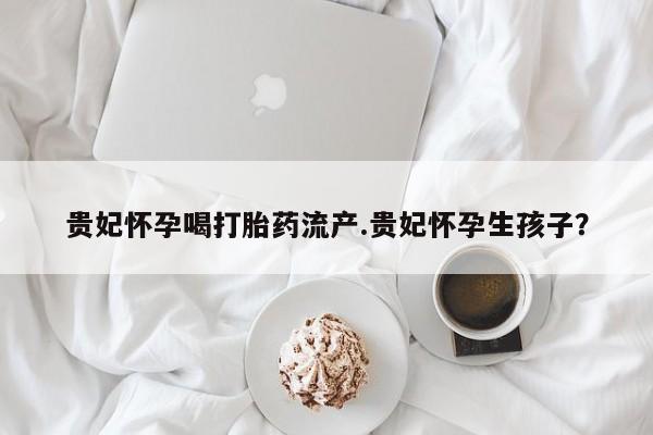 米非司酮片全国药店微信贵妃怀孕喝打胎药流产.贵妃怀孕生孩子？
