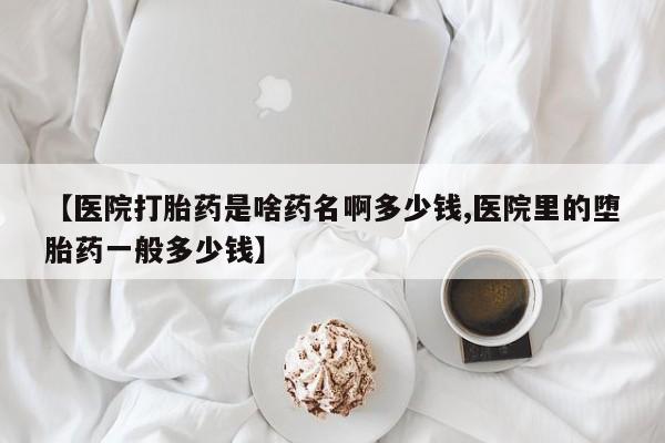 米非司酮片全国药店微信【医院打胎药是啥药名啊多少钱,医院里的堕胎药一般多少钱】