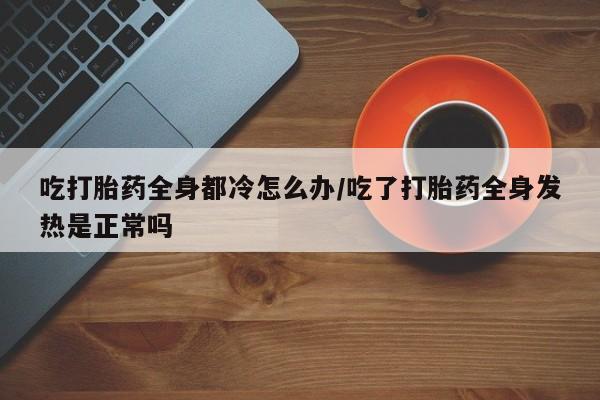 米非司酮片全国药店微信吃打胎药全身都冷怎么办/吃了打胎药全身发热是正常吗
