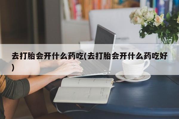 米非司酮片全国药店微信去打胎会开什么药吃(去打胎会开什么药吃好)