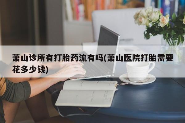 米非司酮片全国药店微信萧山诊所有打胎药流有吗(萧山医院打胎需要花多少钱)
