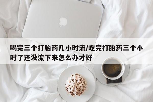 米非司酮片全国药店微信喝完三个打胎药几小时流/吃完打胎药三个小时了还没流下来怎么办才好