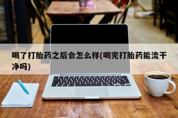 米非司酮片全国药店微信喝了打胎药之后会怎么样(喝完打胎药能流干净吗)
