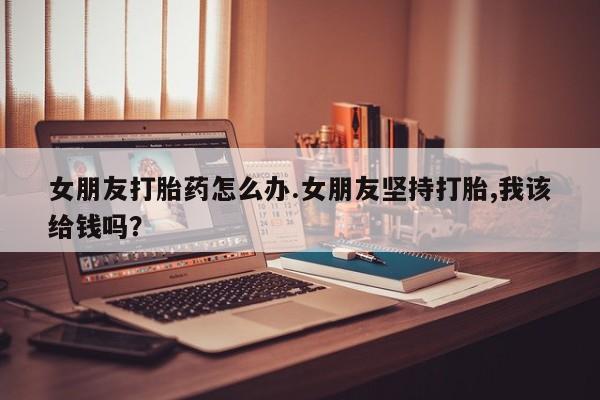 米非司酮片全国药店微信女朋友打胎药怎么办.女朋友坚持打胎,我该给钱吗？