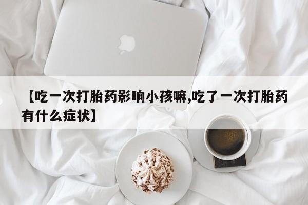 米非司酮片全国药店微信【吃一次打胎药影响小孩嘛,吃了一次打胎药有什么症状】