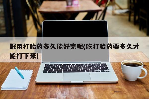 米非司酮片全国药店微信服用打胎药多久能好完呢(吃打胎药要多久才能打下来)