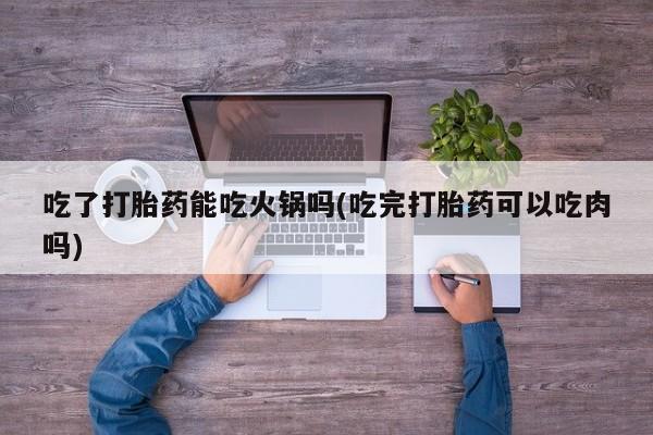 米非司酮片全国药店微信吃了打胎药能吃火锅吗(吃完打胎药可以吃肉吗)