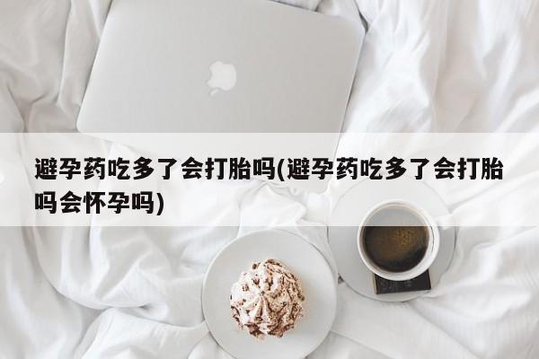 米非司酮片全国药店微信避孕药吃多了会打胎吗(避孕药吃多了会打胎吗会怀孕吗)