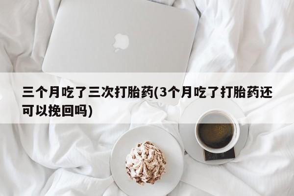 米非司酮片全国药店微信三个月吃了三次打胎药(3个月吃了打胎药还可以挽回吗)