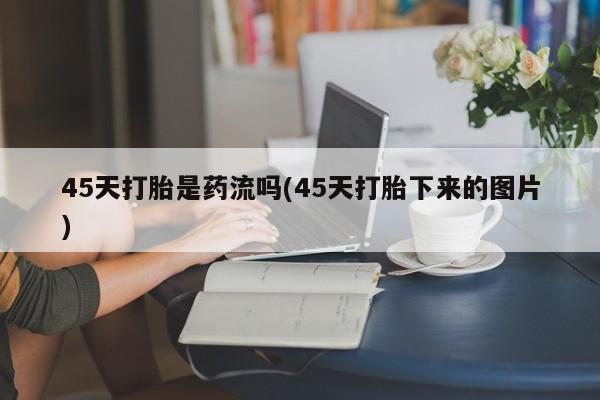 米非司酮片全国药店微信45天打胎是药流吗(45天打胎下来的图片)