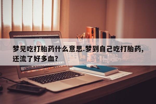 米非司酮片全国药店微信梦见吃打胎药什么意思.梦到自己吃打胎药,还流了好多血？