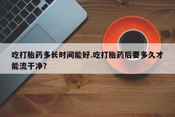 米非司酮片全国药店微信吃打胎药多长时间能好.吃打胎药后要多久才能流干净？