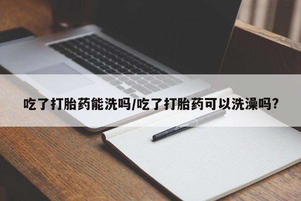 米非司酮片全国药店微信吃了打胎药能洗吗/吃了打胎药可以洗澡吗?