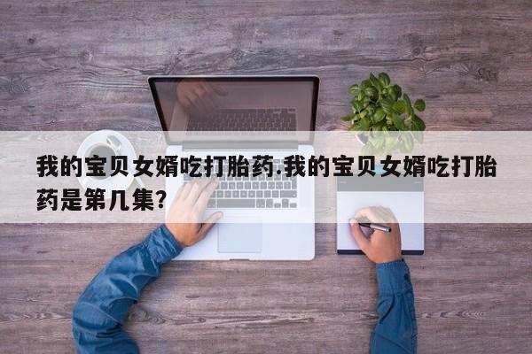 米非司酮片全国药店微信我的宝贝女婿吃打胎药.我的宝贝女婿吃打胎药是第几集？