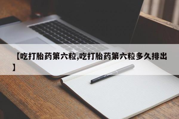 米非司酮片全国药店微信【吃打胎药第六粒,吃打胎药第六粒多久排出】