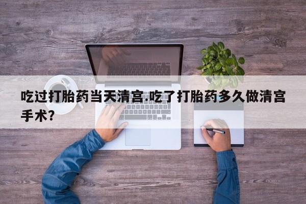 米非司酮片全国药店微信吃过打胎药当天清宫.吃了打胎药多久做清宫手术？