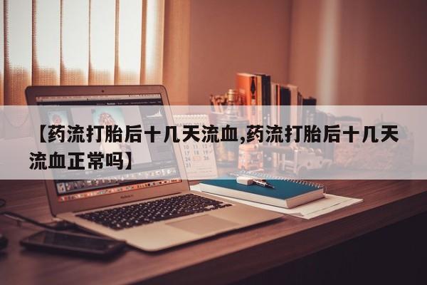 米非司酮片全国药店微信【药流打胎后十几天流血,药流打胎后十几天流血正常吗】