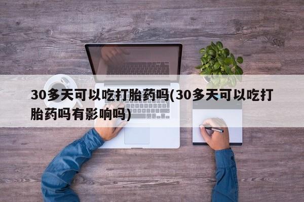 米非司酮片全国药店微信30多天可以吃打胎药吗(30多天可以吃打胎药吗有影响吗)