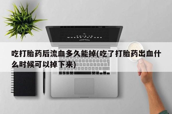 米非司酮片全国药店微信吃打胎药后流血多久能掉(吃了打胎药出血什么时候可以掉下来)