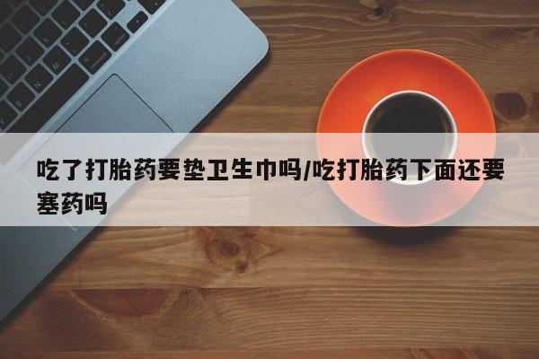 米非司酮片全国药店微信吃了打胎药要垫卫生巾吗/吃打胎药下面还要塞药吗