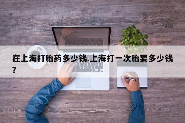 米非司酮片全国药店微信在上海打胎药多少钱.上海打一次胎要多少钱？