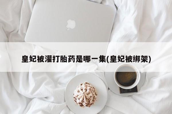 米非司酮片全国药店微信皇妃被灌打胎药是哪一集(皇妃被绑架)