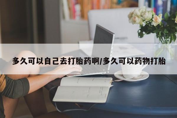 米非司酮片全国药店微信多久可以自己去打胎药啊/多久可以药物打胎