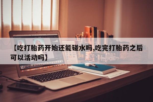 米非司酮片全国药店微信【吃打胎药开始还能碰水吗,吃完打胎药之后可以活动吗】
