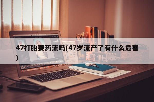 米非司酮片全国药店微信47打胎要药流吗(47岁流产了有什么危害)