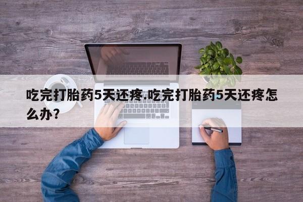 米非司酮片全国药店微信吃完打胎药5天还疼.吃完打胎药5天还疼怎么办？