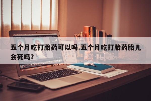 米非司酮片全国药店微信五个月吃打胎药可以吗.五个月吃打胎药胎儿会死吗？
