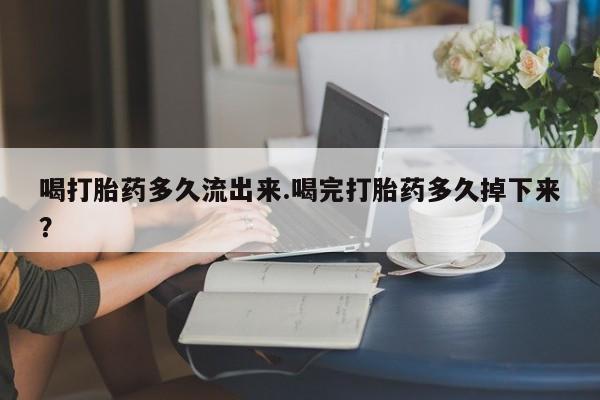 米非司酮片全国药店微信喝打胎药多久流出来.喝完打胎药多久掉下来？