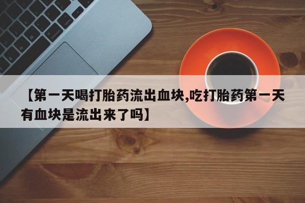 米非司酮片全国药店微信【第一天喝打胎药流出血块,吃打胎药第一天有血块是流出来了吗】