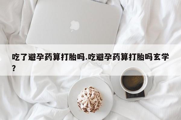 米非司酮片全国药店微信吃了避孕药算打胎吗.吃避孕药算打胎吗玄学？