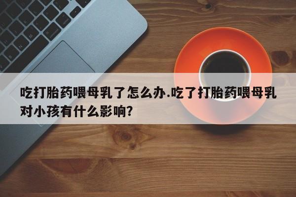 米非司酮片全国药店微信吃打胎药喂母乳了怎么办.吃了打胎药喂母乳对小孩有什么影响？