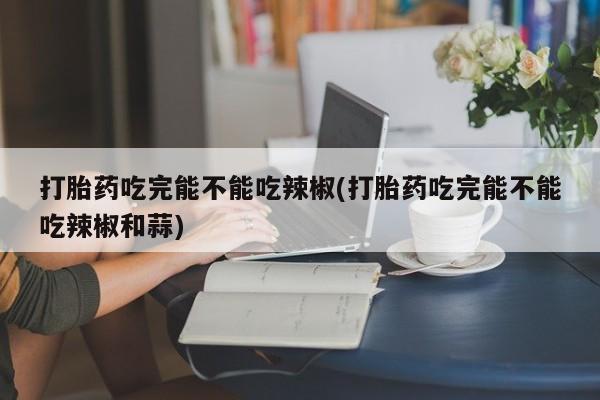 米非司酮片全国药店微信打胎药吃完能不能吃辣椒(打胎药吃完能不能吃辣椒和蒜)