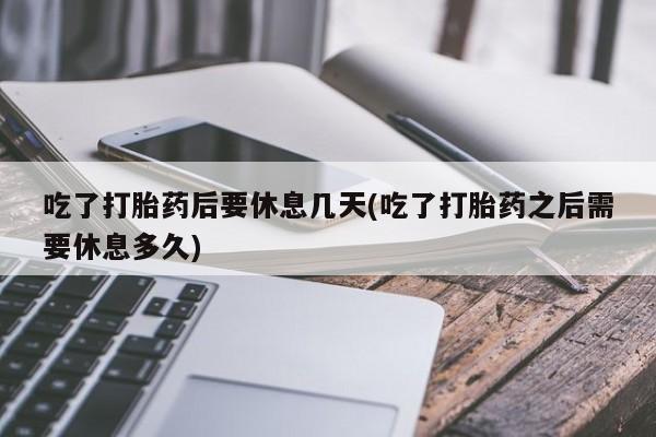 米非司酮片全国药店微信吃了打胎药后要休息几天(吃了打胎药之后需要休息多久)