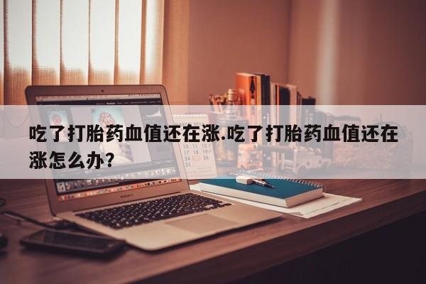 米非司酮片全国药店微信吃了打胎药血值还在涨.吃了打胎药血值还在涨怎么办？