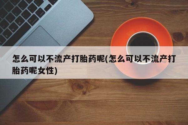 米非司酮片全国药店微信怎么可以不流产打胎药呢(怎么可以不流产打胎药呢女性)