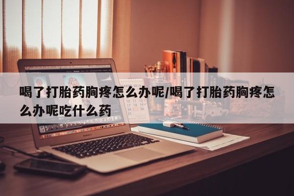 米非司酮片全国药店微信喝了打胎药胸疼怎么办呢/喝了打胎药胸疼怎么办呢吃什么药